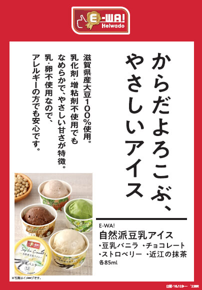 からだよろこぶ、やさしいアイス 滋賀県産大豆100%使用。乳化剤・増粘剤不使用でもなめらかで、やさしい甘さが特徴。乳・卵不使用なので、アレルギーの方でも安心です。 E-WA! 自然派豆乳アイス 豆乳バニラ・チョコレート・ストロベリー・近江の抹茶 各85ml